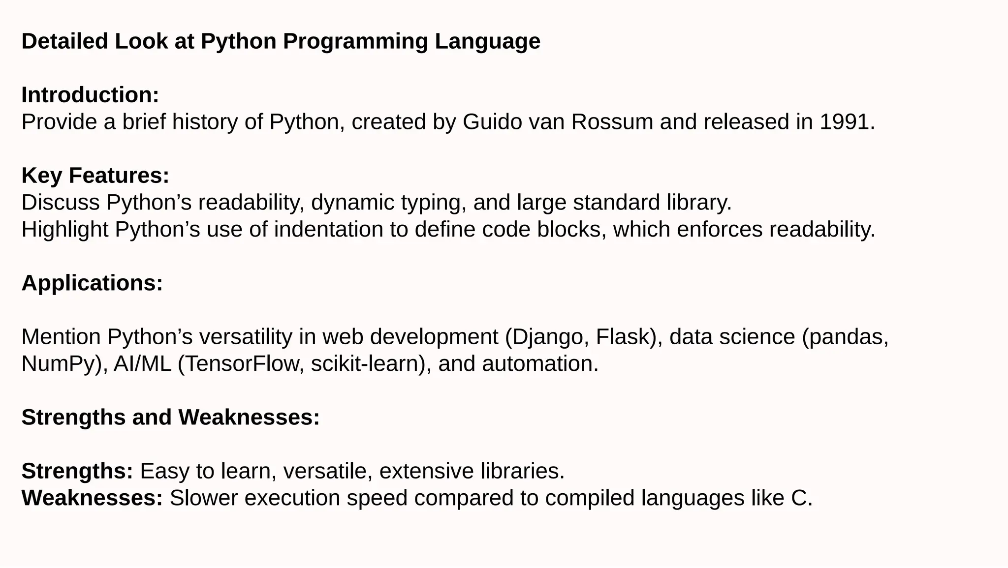 Detailed Look at Python Programming Language
Introduction:
Provide a brief history of Python, created by Guido van Rossum and released in 1991.
Key Features:
Discuss Python’s readability, dynamic typing, and large standard library.
Highlight Python’s use of indentation to define code blocks, which enforces readability.
Applications:
Mention Python’s versatility in web development (Django, Flask), data science (pandas,
NumPy), AI/ML (TensorFlow, scikit-learn), and automation.
Strengths and Weaknesses:
Strengths: Easy to learn, versatile, extensive libraries.
Weaknesses: Slower execution speed compared to compiled languages like C.
 