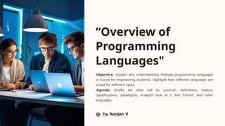 “Overview of
Programming
Languages"
Objective: Explain why understanding multiple programming languages
is crucial for engineering students. Highlight how different languages are
suited for different tasks.
Agenda: Briefly list what will be covered: definitions, history,
classifications, paradigms, in-depth look at C and Python, and other
languages.
by Ranjan V
 