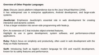 Overview of Other Popular Languages
Java: Discuss Java’s platform independence due to the Java Virtual Machine (JVM).
It has widespread use in enterprise applications, Android development, and large-scale
systems.
JavaScript: Emphasize JavaScript’s essential role in web development for creating
interactive and dynamic content.
It has a larger evolution into server-side programming with Node.js.
C++: An extension of C that includes object-oriented features.
Highlight its use in game development, system software, and performance-critical
applications.
Ruby: Ruby’s focus on simplicity and productivity, often used in web development with the
Ruby on Rails framework.
Swift: Introducing Swift as Apple’s modern language for iOS and macOS development,
known for its safety features and performance.
 