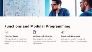 Functions and Modular Programming
Function Basics
Defining and calling reusable code
blocks with parameters and return
values.
Modules and Libraries
Organizing code into modular
components to promote reuse and
maintainability.
Scope and Namespace
Understanding variable visibility and
naming conventions in modular design.
 