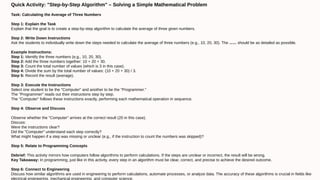 Quick Activity: "Step-by-Step Algorithm" – Solving a Simple Mathematical Problem
Task: Calculating the Average of Three Numbers
Step 1: Explain the Task
Explain that the goal is to create a step-by-step algorithm to calculate the average of three given numbers.
Step 2: Write Down Instructions
Ask the students to individually write down the steps needed to calculate the average of three numbers (e.g., 10, 20, 30). The instructions should be as detailed as possible.
Example Instructions:
Step 1: Identify the three numbers (e.g., 10, 20, 30).
Step 2: Add the three numbers together: 10 + 20 + 30.
Step 3: Count the total number of values (which is 3 in this case).
Step 4: Divide the sum by the total number of values: (10 + 20 + 30) / 3.
Step 5: Record the result (average).
Step 3: Execute the Instructions
Select one student to be the "Computer" and another to be the "Programmer."
The "Programmer" reads out their instructions step by step.
The "Computer" follows these instructions exactly, performing each mathematical operation in sequence.
Step 4: Observe and Discuss
Observe whether the "Computer" arrives at the correct result (20 in this case).
Discuss:
Were the instructions clear?
Did the "Computer" understand each step correctly?
What might happen if a step was missing or unclear (e.g., if the instruction to count the numbers was skipped)?
Step 5: Relate to Programming Concepts
Debrief: This activity mirrors how computers follow algorithms to perform calculations. If the steps are unclear or incorrect, the result will be wrong.
Key Takeaway: In programming, just like in this activity, every step in an algorithm must be clear, correct, and precise to achieve the desired outcome.
Step 6: Connect to Engineering
Discuss how similar algorithms are used in engineering to perform calculations, automate processes, or analyze data. The accuracy of these algorithms is crucial in fields like
electrical engineering, mechanical engineering, and computer science.
 