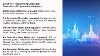 Evolution of Programming Languages:
Generations of Programming Languages:
1st Generation (Machine Language): Explain binary code,
specific to the hardware, no abstraction
.
2nd Generation (Assembly Language): Introduce the use
of mnemonic codes (e.g., MOV, ADD) that are easier to
read but still closely tied to hardware.
3rd Generation (High-Level Languages): Emphasize how
languages like C and Python abstract away hardware
details, making them more user-friendly.
4th Generation (Very High-Level Languages): SQL for
database queries, MatLab for mathematical computations.
Discuss how these languages further simplify coding by
focusing on domain-specific tasks.
5th Generation (Declarative Languages): Mention Prolog
and its use in AI, focusing on what the problem is rather
than how to solve it.
 