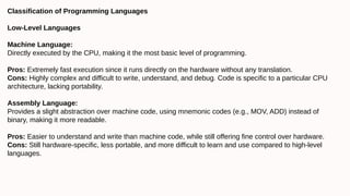 Classification of Programming Languages
Low-Level Languages
Machine Language:
Directly executed by the CPU, making it the most basic level of programming.
Pros: Extremely fast execution since it runs directly on the hardware without any translation.
Cons: Highly complex and difficult to write, understand, and debug. Code is specific to a particular CPU
architecture, lacking portability.
Assembly Language:
Provides a slight abstraction over machine code, using mnemonic codes (e.g., MOV, ADD) instead of
binary, making it more readable.
Pros: Easier to understand and write than machine code, while still offering fine control over hardware.
Cons: Still hardware-specific, less portable, and more difficult to learn and use compared to high-level
languages.
 