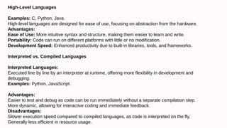 High-Level Languages
Examples: C, Python, Java.
High-level languages are designed for ease of use, focusing on abstraction from the hardware.
Advantages:
Ease of Use: More intuitive syntax and structure, making them easier to learn and write.
Portability: Code can run on different platforms with little or no modification.
Development Speed: Enhanced productivity due to built-in libraries, tools, and frameworks.
Interpreted vs. Compiled Languages
Interpreted Languages:
Executed line by line by an interpreter at runtime, offering more flexibility in development and
debugging.
Examples: Python, JavaScript.
Advantages:
Easier to test and debug as code can be run immediately without a separate compilation step.
More dynamic, allowing for interactive coding and immediate feedback.
Disadvantages:
Slower execution speed compared to compiled languages, as code is interpreted on the fly.
Generally less efficient in resource usage.
 