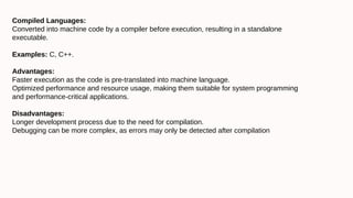 Compiled Languages:
Converted into machine code by a compiler before execution, resulting in a standalone
executable.
Examples: C, C++.
Advantages:
Faster execution as the code is pre-translated into machine language.
Optimized performance and resource usage, making them suitable for system programming
and performance-critical applications.
Disadvantages:
Longer development process due to the need for compilation.
Debugging can be more complex, as errors may only be detected after compilation
 