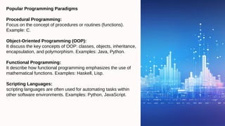 Popular Programming Paradigms
Procedural Programming:
Focus on the concept of procedures or routines (functions).
Example: C.
Object-Oriented Programming (OOP):
It discuss the key concepts of OOP: classes, objects, inheritance,
encapsulation, and polymorphism. Examples: Java, Python.
Functional Programming:
It describe how functional programming emphasizes the use of
mathematical functions. Examples: Haskell, Lisp.
Scripting Languages:
scripting languages are often used for automating tasks within
other software environments. Examples: Python, JavaScript.
 