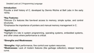 Detailed Look at C Programming Language
Introduction:
Provide a brief history of C, developed by Dennis Ritchie at Bell Labs in the early
1970s
.
•Key Features:
•Discuss C's features like low-level access to memory, simple syntax, and control
structures.
•Emphasize the importance of pointers and manual memory management in C.
•Applications:
•Highlight C’s role in system programming, operating systems, embedded systems,
and other areas where performance is critical.
•Strengths and Weaknesses:
•Strengths: High performance, fine control over system resources.
•Weaknesses: Lack of modern features (like garbage collection), steeper learning
curve.
 