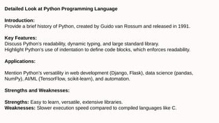 Detailed Look at Python Programming Language
Introduction:
Provide a brief history of Python, created by Guido van Rossum and released in 1991.
Key Features:
Discuss Python’s readability, dynamic typing, and large standard library.
Highlight Python’s use of indentation to define code blocks, which enforces readability.
Applications:
Mention Python’s versatility in web development (Django, Flask), data science (pandas,
NumPy), AI/ML (TensorFlow, scikit-learn), and automation.
Strengths and Weaknesses:
Strengths: Easy to learn, versatile, extensive libraries.
Weaknesses: Slower execution speed compared to compiled languages like C.
 