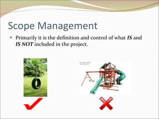 Scope Management Primarily it is the definition and control of what  IS  and  IS NOT   included in the project. 