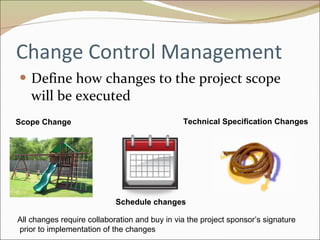 Change Control Management Define how changes to the project scope will be executed Scope Change Schedule changes Technical Specification Changes All changes require collaboration and buy in via the project sponsor’s signature prior to implementation of the changes 