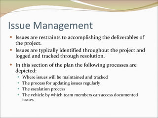 Issue Management Issues are restraints to accomplishing the deliverables of the project.  Issues are typically identified throughout the project and logged and tracked through resolution. In this section of the plan the following processes are depicted: Where issues will be maintained and tracked The process for updating issues regularly The escalation process The vehicle by which team members can access documented issues 