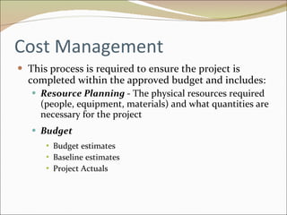 Cost Management This process is required to ensure the project is completed within the approved budget and includes: Resource Planning  - The physical resources required (people, equipment, materials) and what quantities are necessary for the project Budget  Budget estimates Baseline estimates Project Actuals 