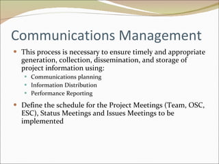 Communications Management This process is necessary to ensure timely and appropriate generation, collection, dissemination, and storage of project information using: Communications planning Information Distribution Performance Reporting Define the schedule for the Project Meetings (Team, OSC, ESC), Status Meetings and Issues Meetings to be implemented 