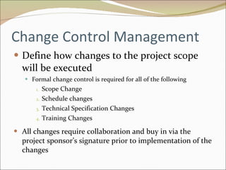 Change Control Management Define how changes to the project scope will be executed Formal change control is required for all of the following Scope Change Schedule changes Technical Specification Changes Training Changes All changes require collaboration and buy in via the project sponsor’s signature prior to implementation of the changes 