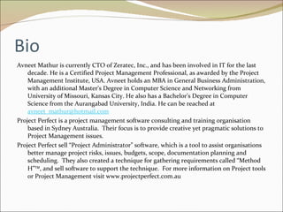 Bio Avneet Mathur is currently CTO of Zeratec, Inc., and has been involved in IT for the last decade. He is a Certified Project Management Professional, as awarded by the Project Management Institute, USA. Avneet holds an MBA in General Business Administration, with an additional Master's Degree in Computer Science and Networking from University of Missouri, Kansas City. He also has a Bachelor's Degree in Computer Science from the Aurangabad University, India. He can be reached at  [email_address] Project Perfect is a project management software consulting and training organisation based in Sydney Australia.  Their focus is to provide creative yet pragmatic solutions to Project Management issues. Project Perfect sell “Project Administrator” software, which is a tool to assist organisations better manage project risks, issues, budgets, scope, documentation planning and scheduling.  They also created a technique for gathering requirements called “Method H”  , and sell software to support the technique.  For more information on Project tools or Project Management visit www.projectperfect.com.au 
