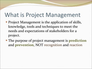 What is Project Management Project Management is the application of skills, knowledge, tools and techniques to meet the needs and expectations of stakeholders for a project. The purpose of project management is  prediction  and  prevention , NOT  recognition  and  reaction 