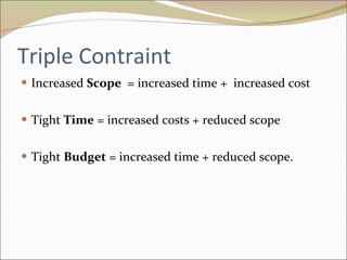 Triple Contraint Increased  Scope  = increased time +  increased cost Tight  Time  = increased costs + reduced scope Tight  Budget  = increased time + reduced scope. 