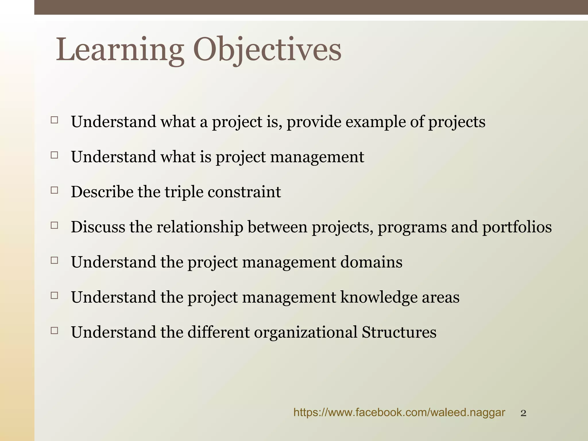  Understand what a project is, provide example of projects
 Understand what is project management
 Describe the triple constraint
 Discuss the relationship between projects, programs and portfolios
 Understand the project management domains
 Understand the project management knowledge areas
 Understand the different organizational Structures
Learning Objectives
https://www.facebook.com/waleed.naggar 2
 