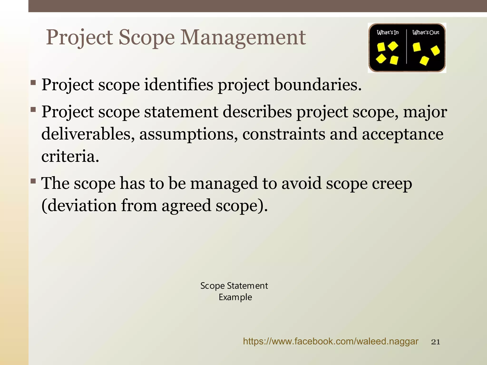  Project scope identifies project boundaries.
 Project scope statement describes project scope, major
deliverables, assumptions, constraints and acceptance
criteria.
 The scope has to be managed to avoid scope creep
(deviation from agreed scope).
Project Scope Management
Scope Statement
Example
https://www.facebook.com/waleed.naggar 21
 