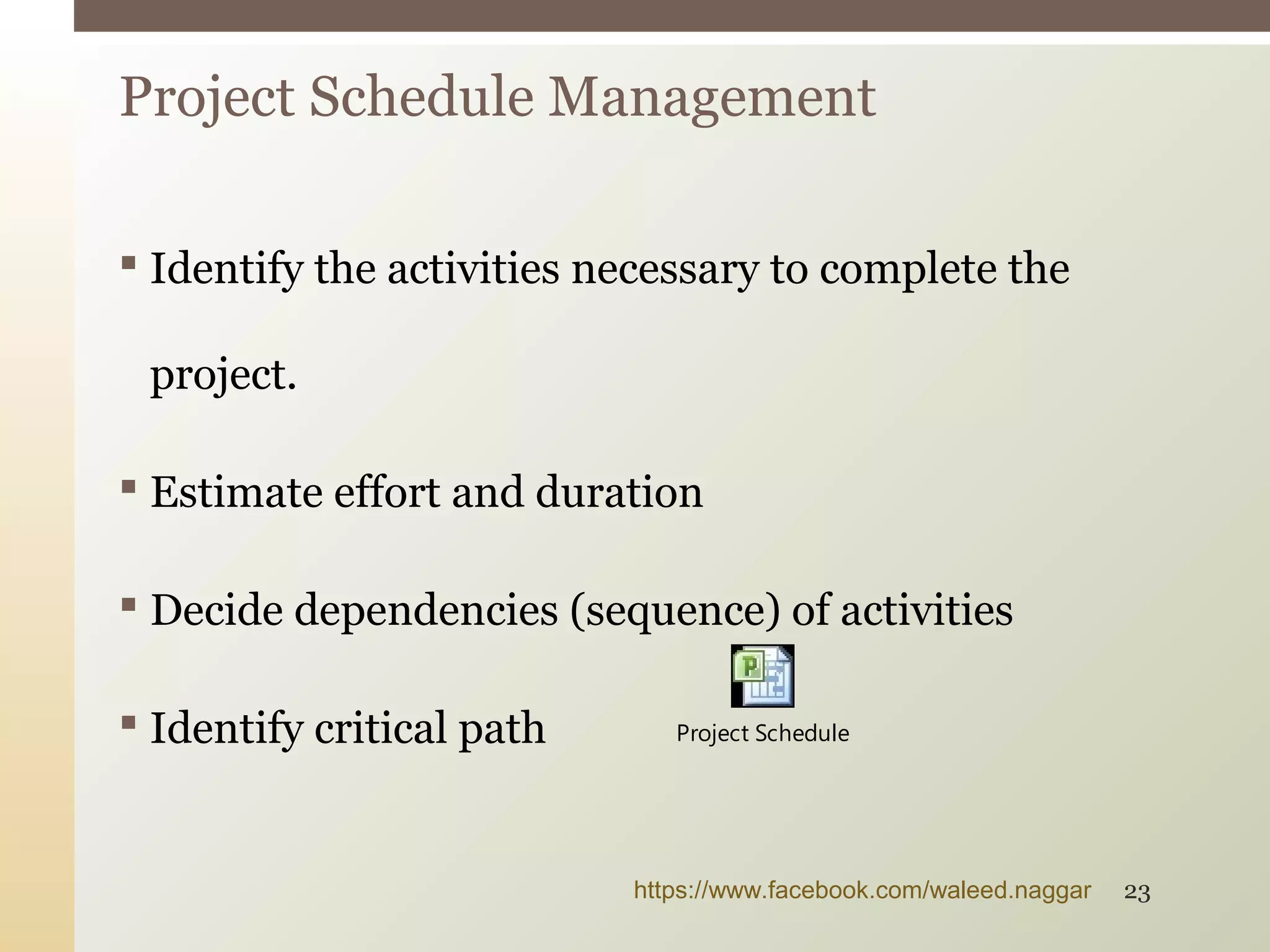  Identify the activities necessary to complete the
project.
 Estimate effort and duration
 Decide dependencies (sequence) of activities
 Identify critical path
Project Schedule Management
Project Schedule
https://www.facebook.com/waleed.naggar 23
 