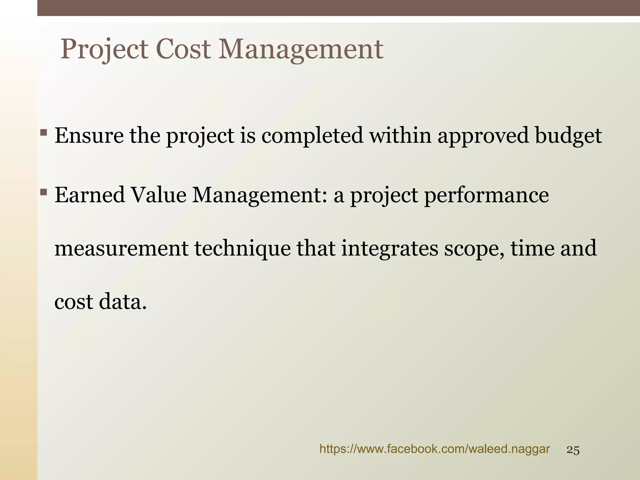  Ensure the project is completed within approved budget
 Earned Value Management: a project performance
measurement technique that integrates scope, time and
cost data.
Project Cost Management
https://www.facebook.com/waleed.naggar 25
 