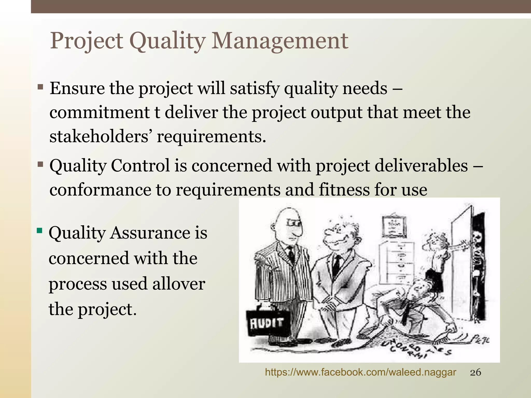  Ensure the project will satisfy quality needs –
commitment t deliver the project output that meet the
stakeholders’ requirements.
 Quality Control is concerned with project deliverables –
conformance to requirements and fitness for use
Project Quality Management
 Quality Assurance is
concerned with the
process used allover
the project.
https://www.facebook.com/waleed.naggar 26
 