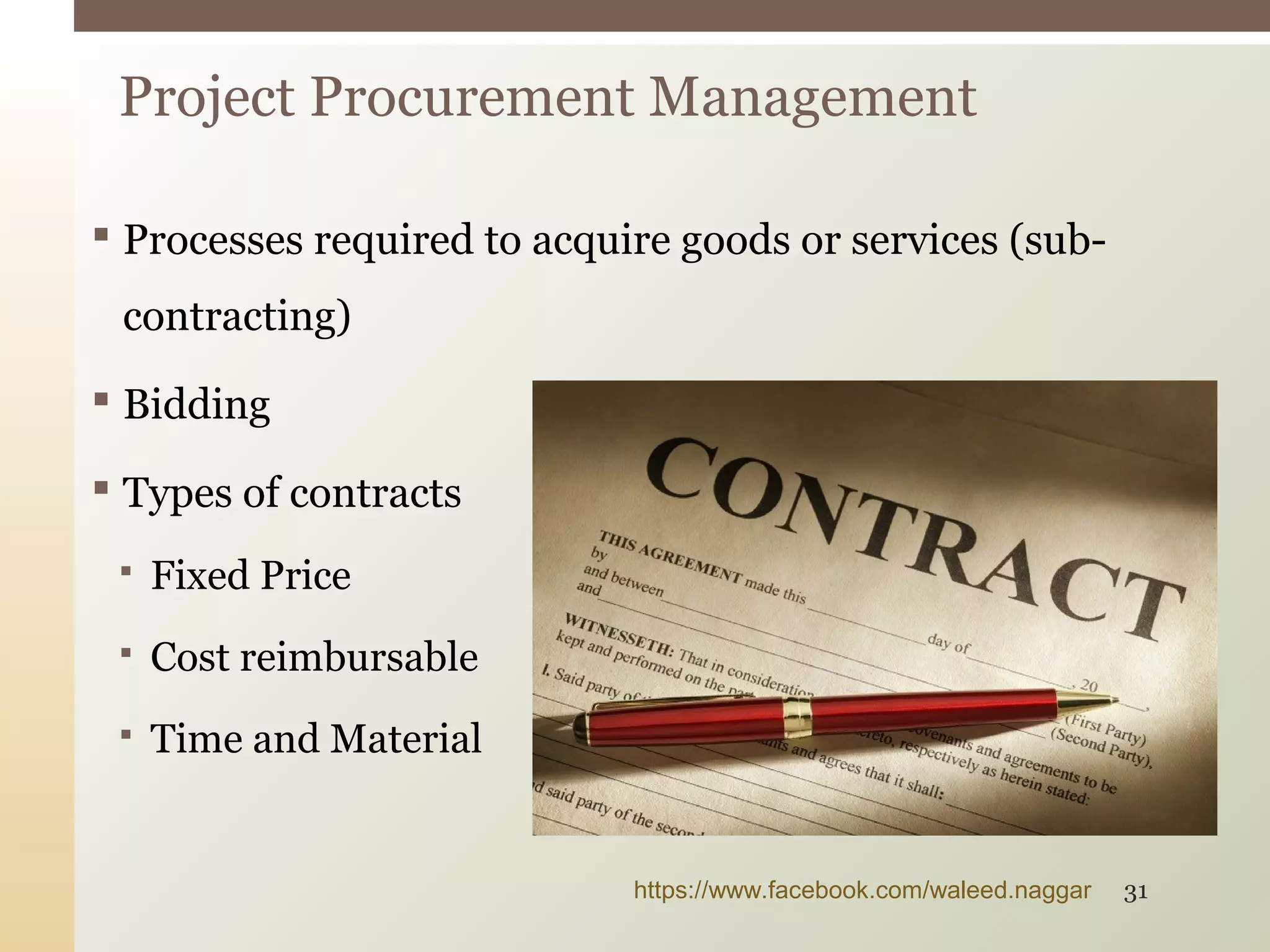  Processes required to acquire goods or services (sub-
contracting)
 Bidding
 Types of contracts
 Fixed Price
 Cost reimbursable
 Time and Material
Project Procurement Management
https://www.facebook.com/waleed.naggar 31
 