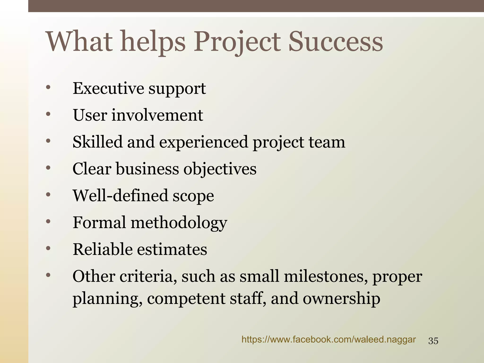 • Executive support
• User involvement
• Skilled and experienced project team
• Clear business objectives
• Well-defined scope
• Formal methodology
• Reliable estimates
• Other criteria, such as small milestones, proper
planning, competent staff, and ownership
What helps Project Success
https://www.facebook.com/waleed.naggar 35
 