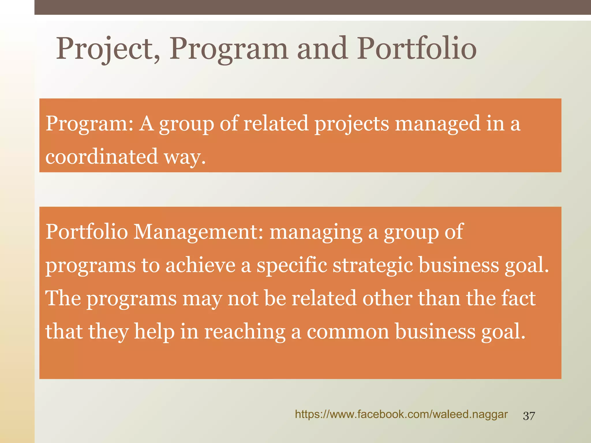 Program: A group of related projects managed in a
coordinated way.
Portfolio Management: managing a group of
programs to achieve a specific strategic business goal.
The programs may not be related other than the fact
that they help in reaching a common business goal.
Project, Program and Portfolio
https://www.facebook.com/waleed.naggar 37
 