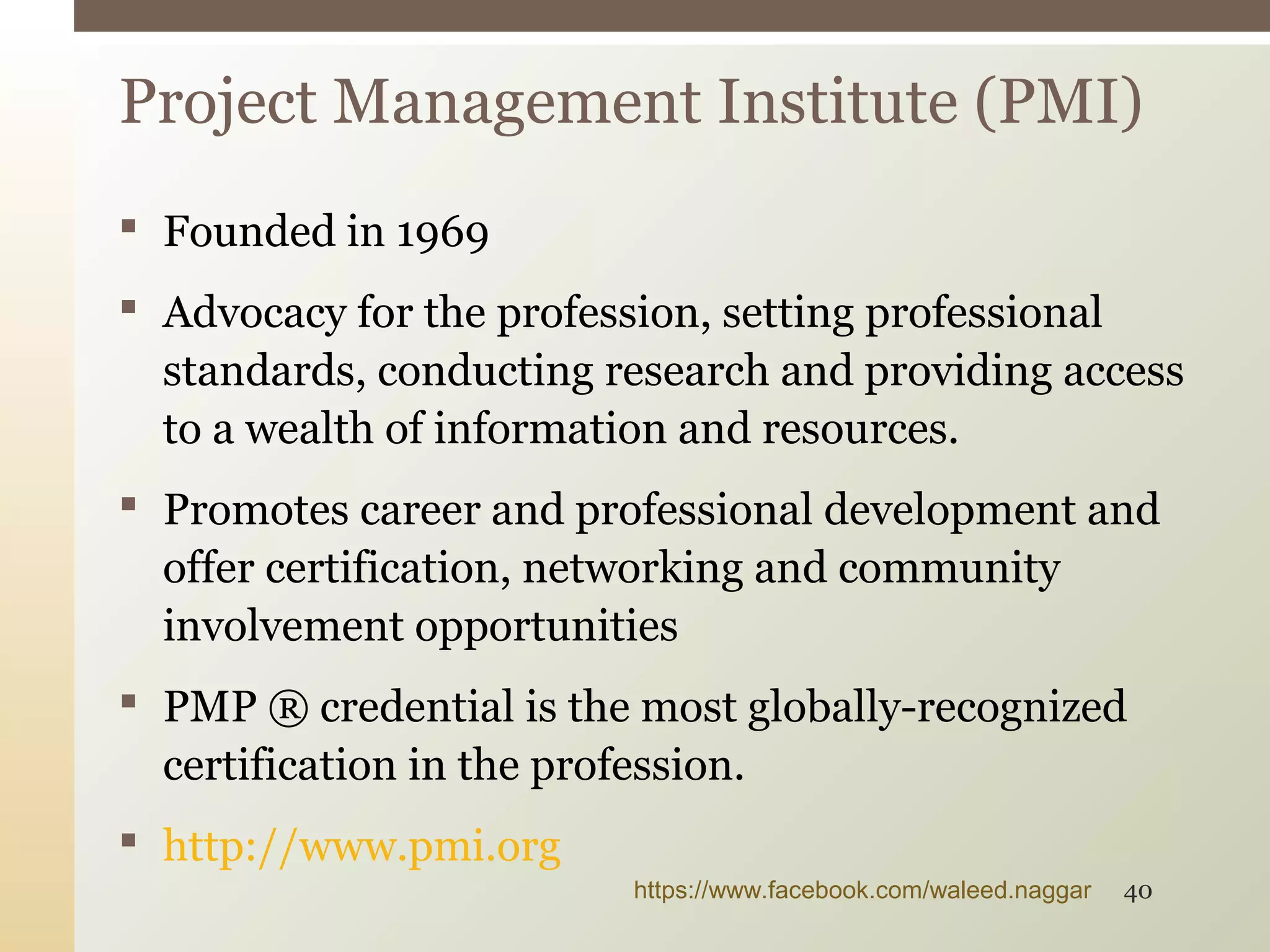  Founded in 1969
 Advocacy for the profession, setting professional
standards, conducting research and providing access
to a wealth of information and resources.
 Promotes career and professional development and
offer certification, networking and community
involvement opportunities
 PMP ® credential is the most globally-recognized
certification in the profession.
 http://www.pmi.org
Project Management Institute (PMI)
https://www.facebook.com/waleed.naggar 40
 