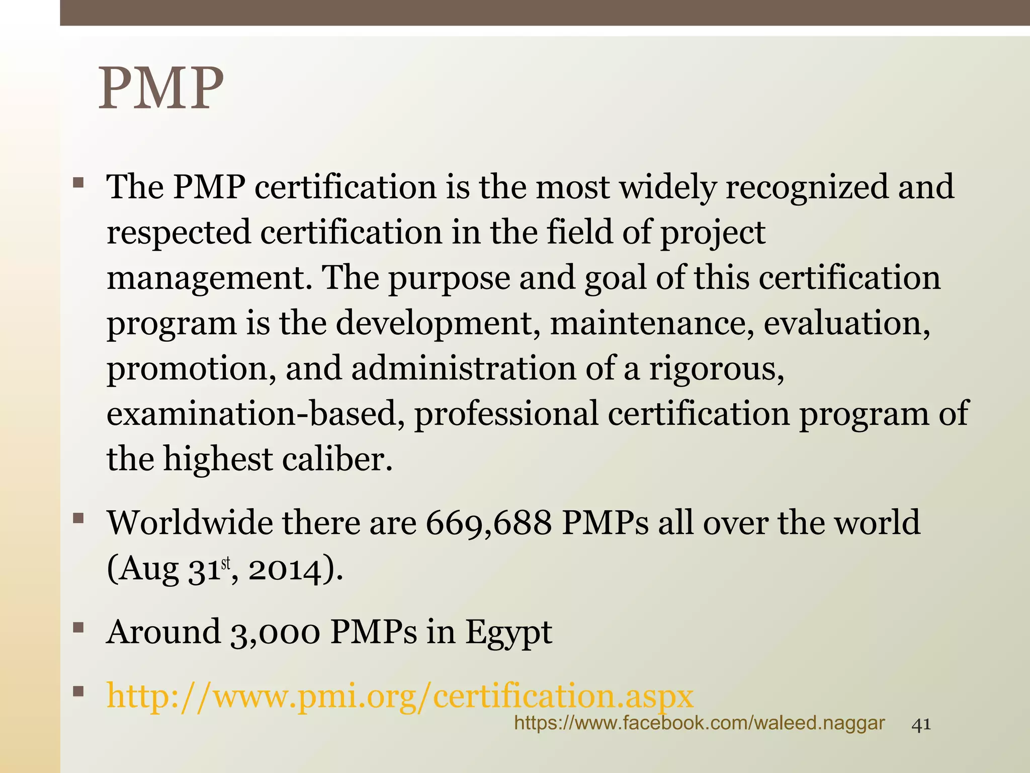  The PMP certification is the most widely recognized and
respected certification in the field of project
management. The purpose and goal of this certification
program is the development, maintenance, evaluation,
promotion, and administration of a rigorous,
examination-based, professional certification program of
the highest caliber.
 Worldwide there are 669,688 PMPs all over the world
(Aug 31st
, 2014).
 Around 3,000 PMPs in Egypt
 http://www.pmi.org/certification.aspx
PMP
https://www.facebook.com/waleed.naggar 41
 