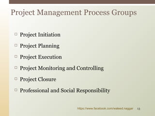 Project Initiation
 Project Planning
 Project Execution
 Project Monitoring and Controlling
 Project Closure
 Professional and Social Responsibility
Project Management Process Groups
https://www.facebook.com/waleed.naggar 13
 