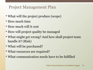  What will the project produce (scope)
 How much time
 How much will it cost
 How will project quality be managed
 What might get wrong? And how shall project team
handle it? (Risk)
 What will be purchased?
 What resources are required?
 What communication needs have to be fulfilled
Project Management Plan
https://www.facebook.com/waleed.naggar 17
 