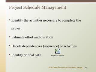  Identify the activities necessary to complete the
project.
 Estimate effort and duration
 Decide dependencies (sequence) of activities
 Identify critical path
Project Schedule Management
Project Schedule
https://www.facebook.com/waleed.naggar 23
 