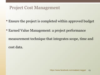  Ensure the project is completed within approved budget
 Earned Value Management: a project performance
measurement technique that integrates scope, time and
cost data.
Project Cost Management
https://www.facebook.com/waleed.naggar 25
 