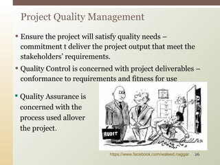  Ensure the project will satisfy quality needs –
commitment t deliver the project output that meet the
stakeholders’ requirements.
 Quality Control is concerned with project deliverables –
conformance to requirements and fitness for use
Project Quality Management
 Quality Assurance is
concerned with the
process used allover
the project.
https://www.facebook.com/waleed.naggar 26
 