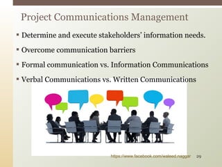  Determine and execute stakeholders’ information needs.
 Overcome communication barriers
 Formal communication vs. Information Communications
 Verbal Communications vs. Written Communications
Project Communications Management
https://www.facebook.com/waleed.naggar 29
 