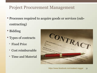  Processes required to acquire goods or services (sub-
contracting)
 Bidding
 Types of contracts
 Fixed Price
 Cost reimbursable
 Time and Material
Project Procurement Management
https://www.facebook.com/waleed.naggar 31
 
