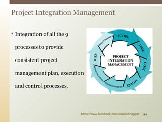  Integration of all the 9
processes to provide
consistent project
management plan, execution
and control processes.
Project Integration Management
https://www.facebook.com/waleed.naggar 34
 