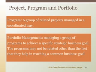 Program: A group of related projects managed in a
coordinated way.
Portfolio Management: managing a group of
programs to achieve a specific strategic business goal.
The programs may not be related other than the fact
that they help in reaching a common business goal.
Project, Program and Portfolio
https://www.facebook.com/waleed.naggar 37
 