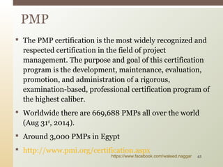  The PMP certification is the most widely recognized and
respected certification in the field of project
management. The purpose and goal of this certification
program is the development, maintenance, evaluation,
promotion, and administration of a rigorous,
examination-based, professional certification program of
the highest caliber.
 Worldwide there are 669,688 PMPs all over the world
(Aug 31st
, 2014).
 Around 3,000 PMPs in Egypt
 http://www.pmi.org/certification.aspx
PMP
https://www.facebook.com/waleed.naggar 41
 
