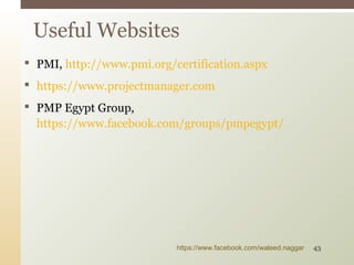  PMI, http://www.pmi.org/certification.aspx
 https://www.projectmanager.com
 PMP Egypt Group,
https://www.facebook.com/groups/pmpegypt/
Useful Websites
https://www.facebook.com/waleed.naggar 43
 