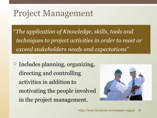  Includes planning, organizing,
directing and controlling
activities in addition to
motivating the people involved
in the project management.
Project Management
“The application of Knowledge, skills, tools and
techniques to project activities in order to meet or
exceed stakeholders needs and expectations”
https://www.facebook.com/waleed.naggar 8
 