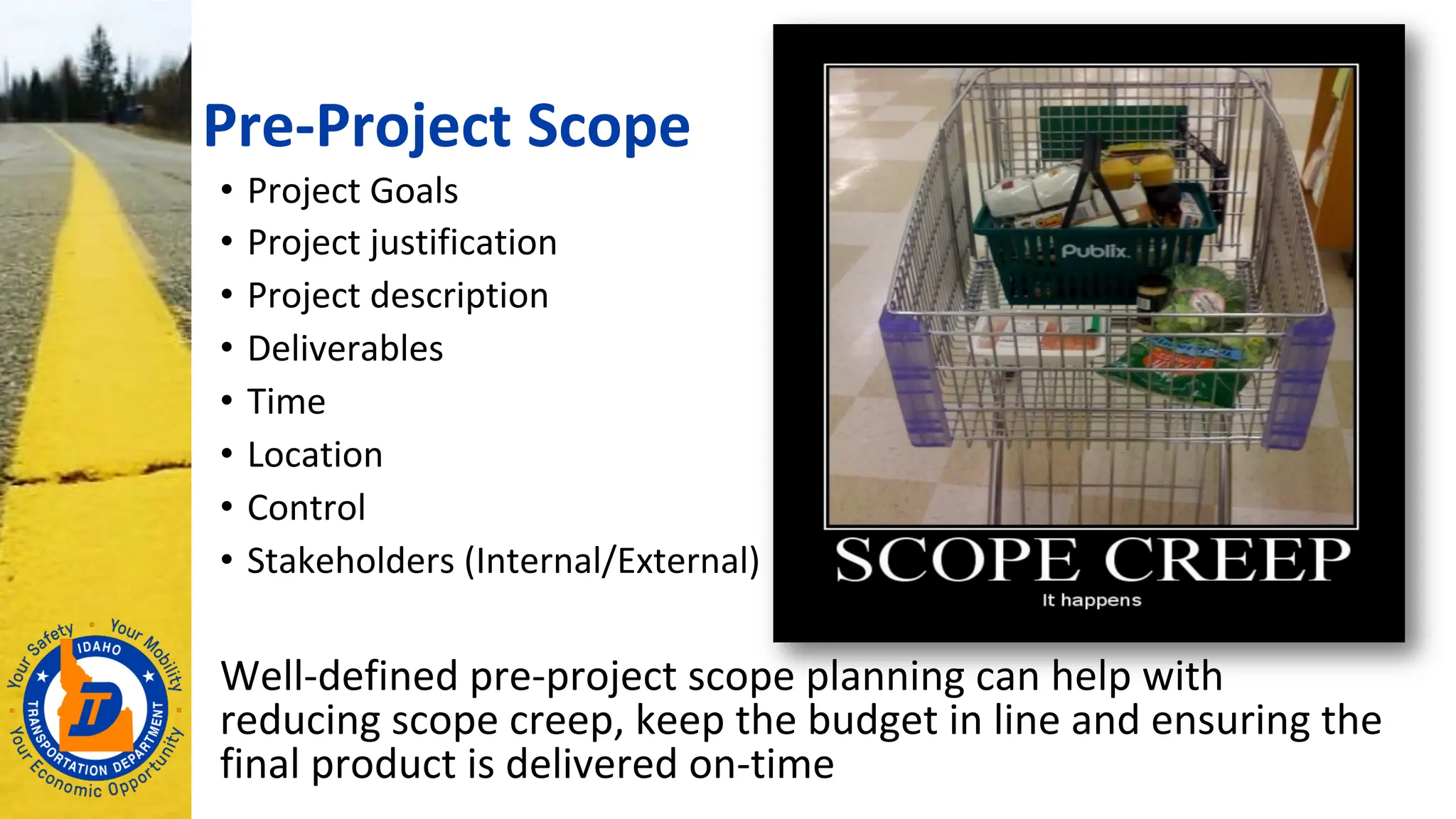 Pre-Project Scope
• Project Goals
• Project justification
• Project description
• Deliverables
• Time
• Location
• Control
• Stakeholders (Internal/External)
Well-defined pre-project scope planning can help with
reducing scope creep, keep the budget in line and ensuring the
final product is delivered on-time
 