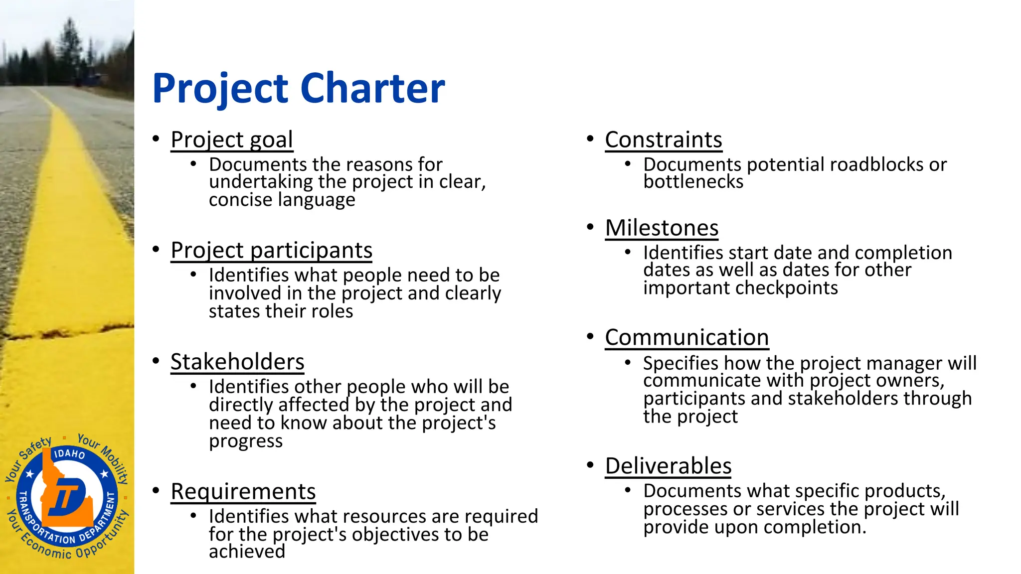 Project Charter
• Project goal
• Documents the reasons for
undertaking the project in clear,
concise language
• Project participants
• Identifies what people need to be
involved in the project and clearly
states their roles
• Stakeholders
• Identifies other people who will be
directly affected by the project and
need to know about the project's
progress
• Requirements
• Identifies what resources are required
for the project's objectives to be
achieved
• Constraints
• Documents potential roadblocks or
bottlenecks
• Milestones
• Identifies start date and completion
dates as well as dates for other
important checkpoints
• Communication
• Specifies how the project manager will
communicate with project owners,
participants and stakeholders through
the project
• Deliverables
• Documents what specific products,
processes or services the project will
provide upon completion.
 
