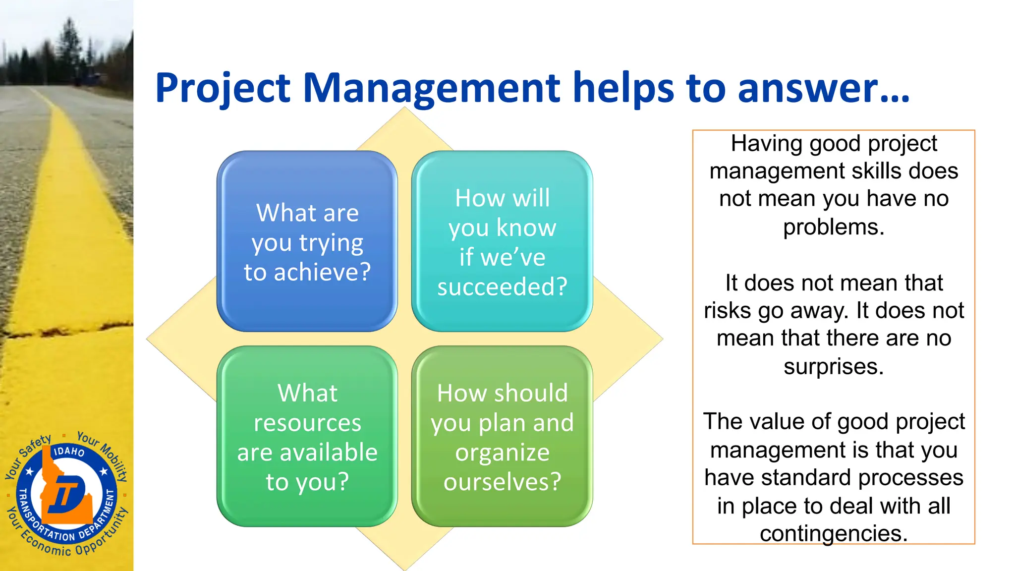 Project Management helps to answer…
What are
you trying
to achieve?
How will
you know
if we’ve
succeeded?
What
resources
are available
to you?
How should
you plan and
organize
ourselves?
Having good project
management skills does
not mean you have no
problems.
It does not mean that
risks go away. It does not
mean that there are no
surprises.
The value of good project
management is that you
have standard processes
in place to deal with all
contingencies.
 