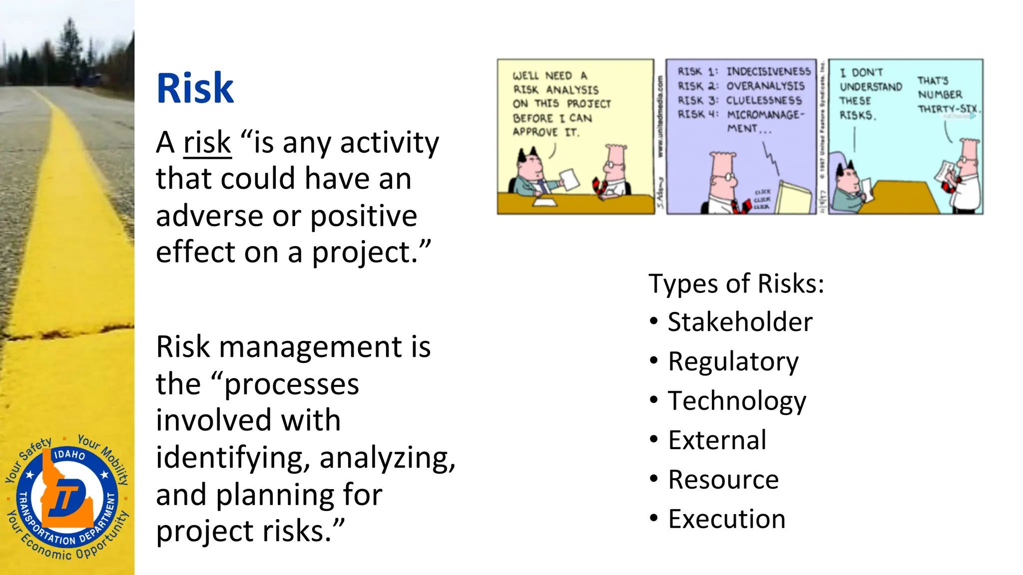 Risk
A risk “is any activity
that could have an
adverse or positive
effect on a project.”
Risk management is
the “processes
involved with
identifying, analyzing,
and planning for
project risks.”
Types of Risks:
• Stakeholder
• Regulatory
• Technology
• External
• Resource
• Execution
 