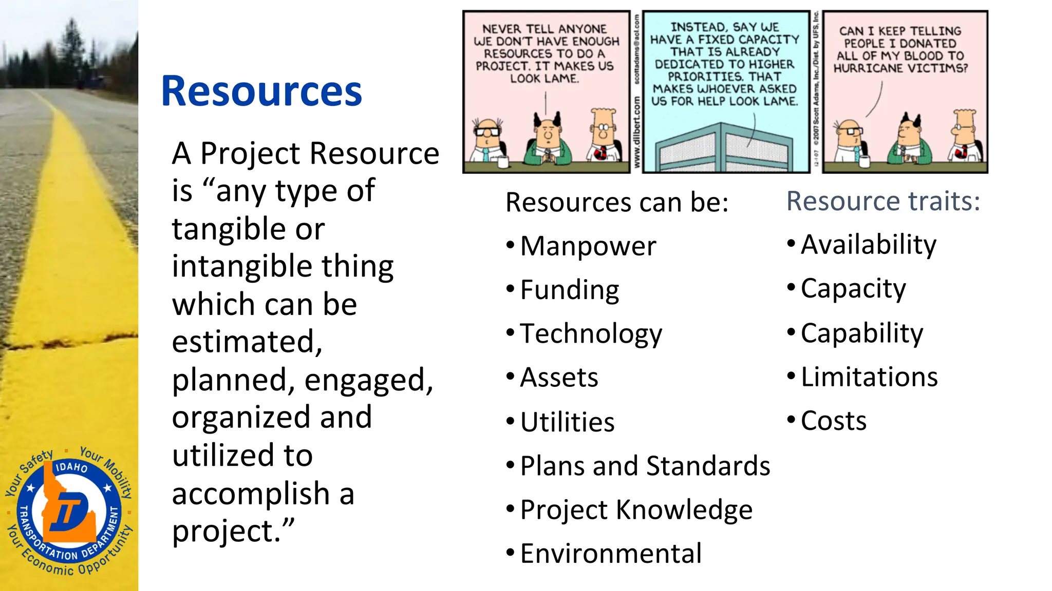 Resources
A Project Resource
is “any type of
tangible or
intangible thing
which can be
estimated,
planned, engaged,
organized and
utilized to
accomplish a
project.”
Resources can be:
•Manpower
•Funding
•Technology
•Assets
•Utilities
•Plans and Standards
•Project Knowledge
•Environmental
Resource traits:
•Availability
•Capacity
•Capability
•Limitations
•Costs
 