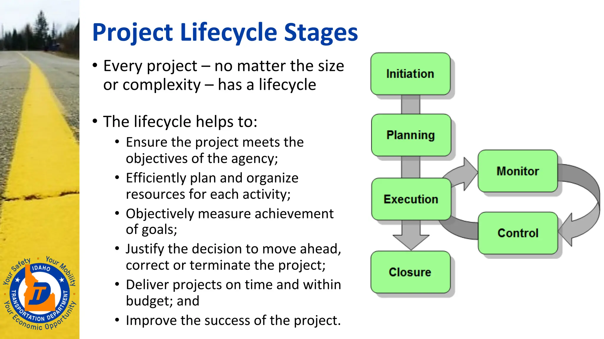 Project Lifecycle Stages
• Every project – no matter the size
or complexity – has a lifecycle
• The lifecycle helps to:
• Ensure the project meets the
objectives of the agency;
• Efficiently plan and organize
resources for each activity;
• Objectively measure achievement
of goals;
• Justify the decision to move ahead,
correct or terminate the project;
• Deliver projects on time and within
budget; and
• Improve the success of the project.
 