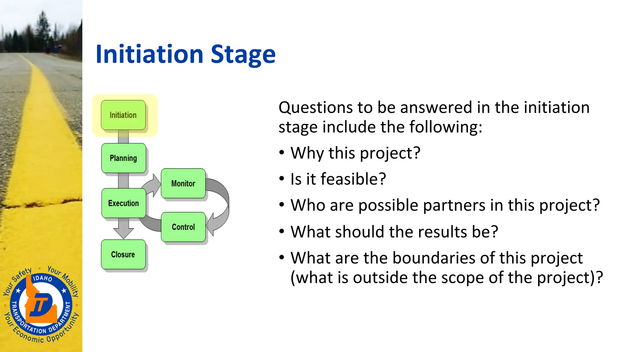 Initiation Stage
Questions to be answered in the initiation
stage include the following:
• Why this project?
• Is it feasible?
• Who are possible partners in this project?
• What should the results be?
• What are the boundaries of this project
(what is outside the scope of the project)?
 